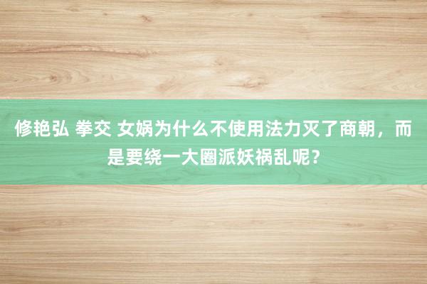 修艳弘 拳交 女娲为什么不使用法力灭了商朝，而是要绕一大圈派妖祸乱呢？