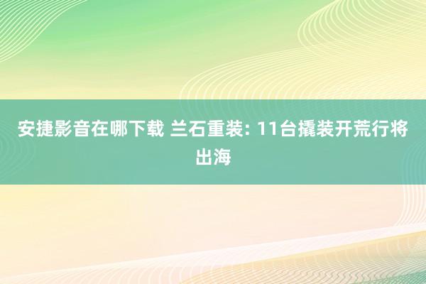 安捷影音在哪下载 兰石重装: 11台撬装开荒行将出海