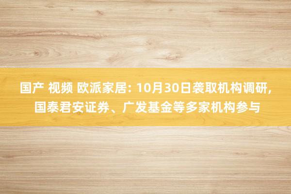 国产 视频 欧派家居: 10月30日袭取机构调研， 国泰君安证券、广发基金等多家机构参与