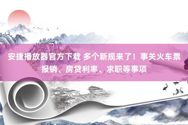 安捷播放器官方下载 多个新规来了！事关火车票报销、房贷利率、求职等事项