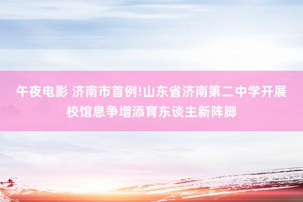 午夜电影 济南市首例!山东省济南第二中学开展校馆息争增添育东谈主新阵脚