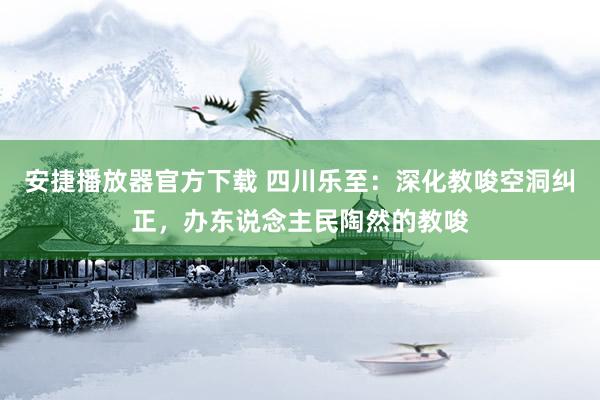 安捷播放器官方下载 四川乐至：深化教唆空洞纠正，办东说念主民陶然的教唆