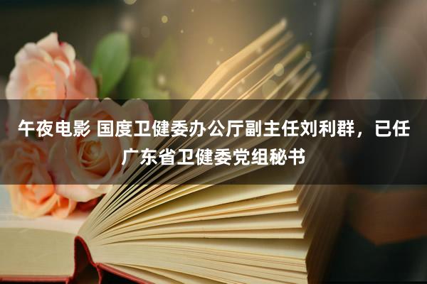 午夜电影 国度卫健委办公厅副主任刘利群，已任广东省卫健委党组秘书