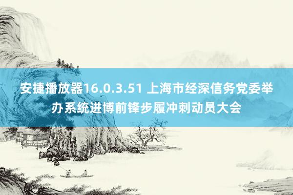 安捷播放器16.0.3.51 上海市经深信务党委举办系统进博前锋步履冲刺动员大会