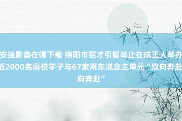 安捷影音在哪下载 绵阳市招才引智举止在成王人举办 近2000名高校学子与67家用东说念主单元“双向奔赴”