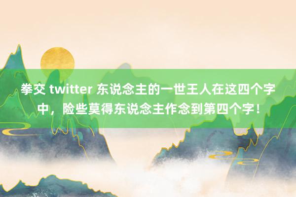 拳交 twitter 东说念主的一世王人在这四个字中，险些莫得东说念主作念到第四个字！