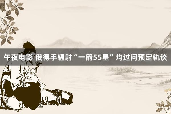 午夜电影 俄得手辐射“一箭55星”　均过问预定轨谈