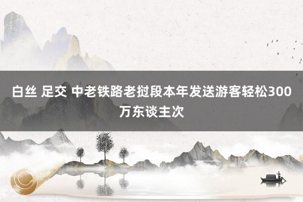 白丝 足交 中老铁路老挝段本年发送游客轻松300万东谈主次