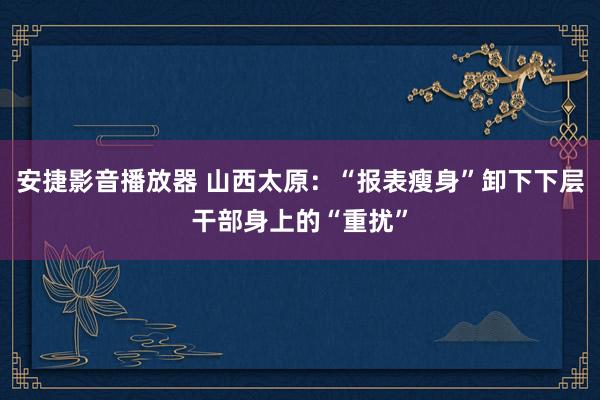 安捷影音播放器 山西太原：“报表瘦身”卸下下层干部身上的“重扰”