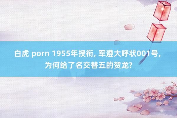 白虎 porn 1955年授衔， 军遵大呼状001号， 为何给了名交替五的贺龙?