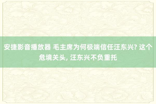 安捷影音播放器 毛主席为何极端信任汪东兴? 这个危境关头， 汪东兴不负重托