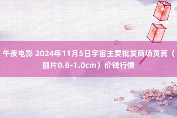 午夜电影 2024年11月5日宇宙主要批发商场黄芪（圆片0.8-1.0cm）价钱行情