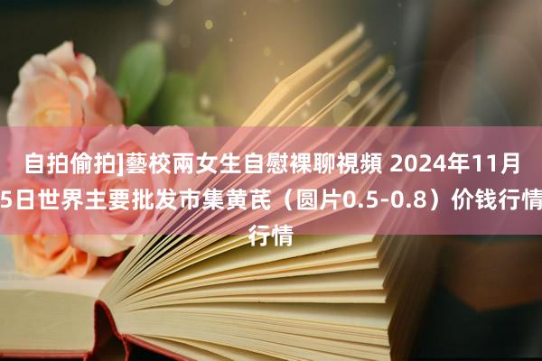 自拍偷拍]藝校兩女生自慰裸聊視頻 2024年11月5日世界主要批发市集黄芪（圆片0.5-0.8）价钱行情