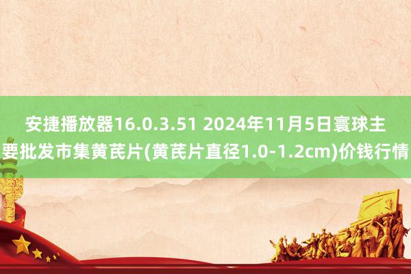 安捷播放器16.0.3.51 2024年11月5日寰球主要批发市集黄芪片(黄芪片直径1.0-1.2cm)价钱行情