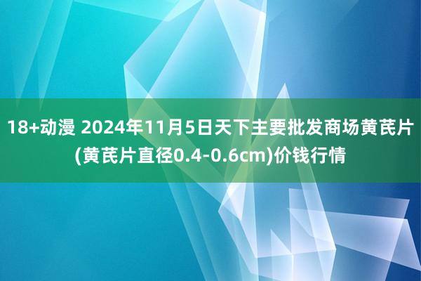 18+动漫 2024年11月5日天下主要批发商场黄芪片(黄芪片直径0.4-0.6cm)价钱行情