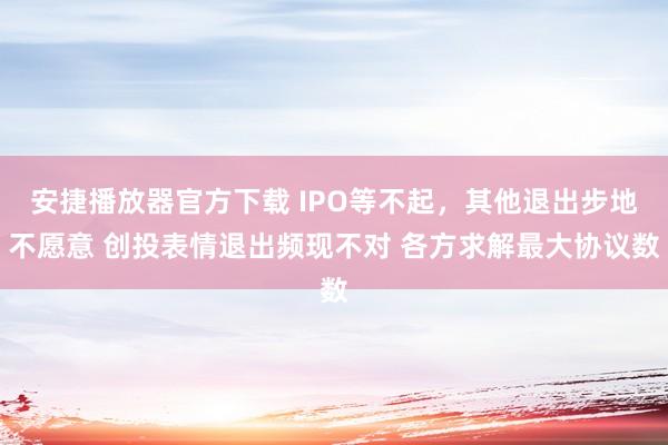 安捷播放器官方下载 IPO等不起，其他退出步地不愿意 创投表情退出频现不对 各方求解最大协议数