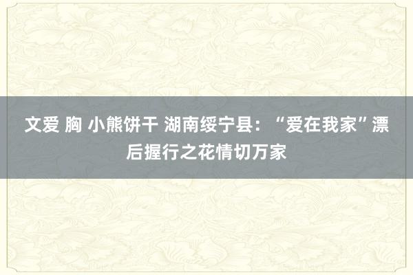 文爱 胸 小熊饼干 湖南绥宁县：“爱在我家”漂后握行之花情切万家