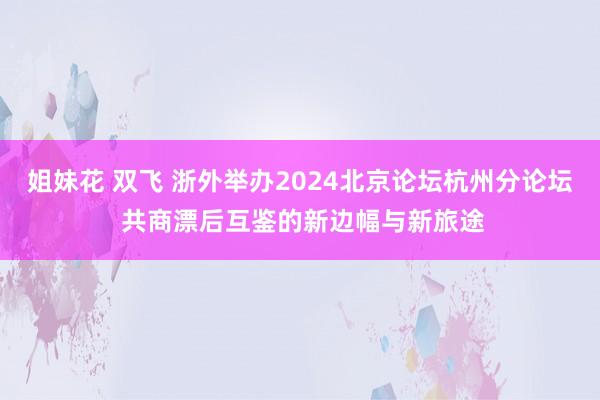 姐妹花 双飞 浙外举办2024北京论坛杭州分论坛 共商漂后互鉴的新边幅与新旅途