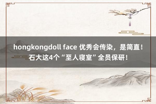 hongkongdoll face 优秀会传染，是简直！石大这4个“至人寝室”全员保研！