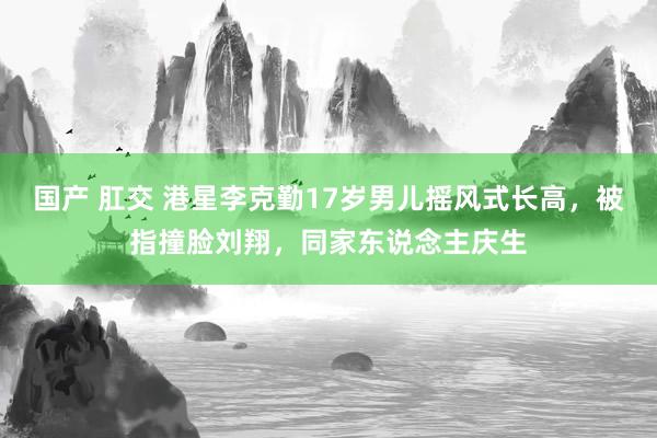 国产 肛交 港星李克勤17岁男儿摇风式长高，被指撞脸刘翔，同家东说念主庆生