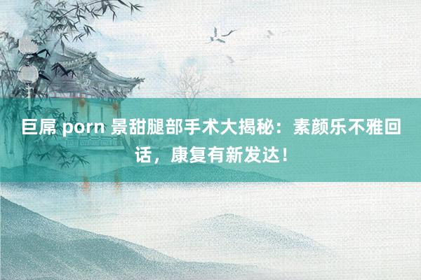 巨屌 porn 景甜腿部手术大揭秘：素颜乐不雅回话，康复有新发达！