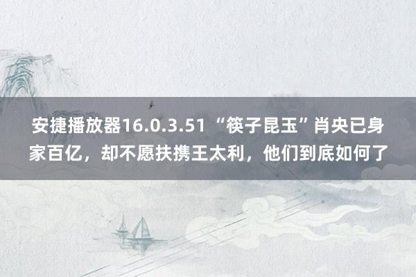 安捷播放器16.0.3.51 “筷子昆玉”肖央已身家百亿，却不愿扶携王太利，他们到底如何了