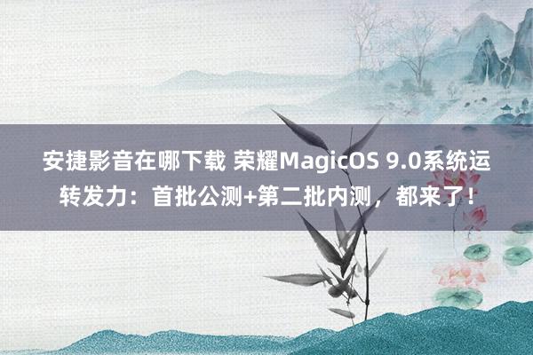 安捷影音在哪下载 荣耀MagicOS 9.0系统运转发力：首批公测+第二批内测，都来了！