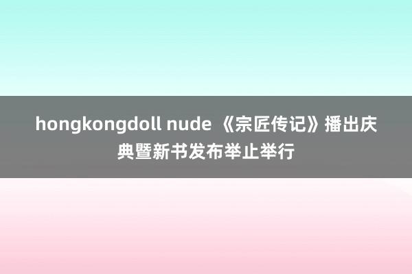 hongkongdoll nude 《宗匠传记》播出庆典暨新