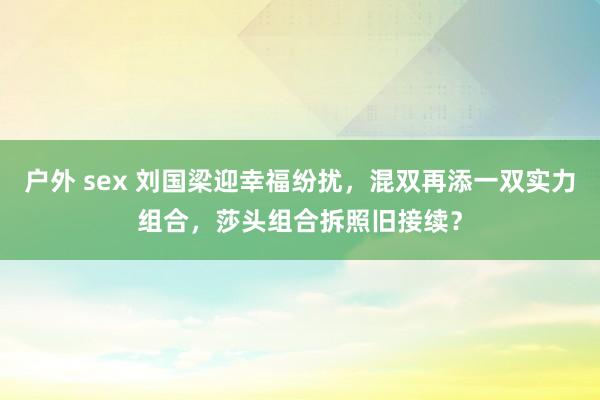 户外 sex 刘国梁迎幸福纷扰，混双再添一双实力组合，莎头组合拆照旧接续？