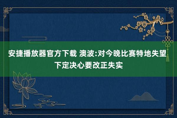 安捷播放器官方下载 澳波:对今晚比赛特地失望 下定决心要改正失实