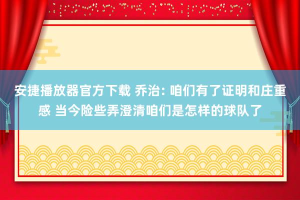 安捷播放器官方下载 乔治: 咱们有了证明和庄重感 当今险些弄澄清咱们是怎样的球队了