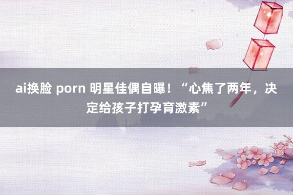 ai换脸 porn 明星佳偶自曝！“心焦了两年，决定给孩子打孕育激素”