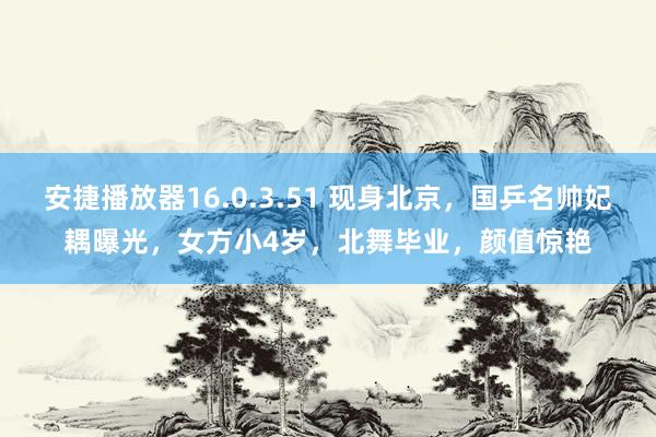 安捷播放器16.0.3.51 现身北京，国乒名帅妃耦曝光，女方小4岁，北舞毕业，颜值惊艳