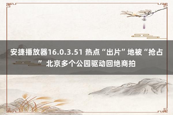 安捷播放器16.0.3.51 热点“出片”地被“抢占” 北京多个公园驱动回绝商拍