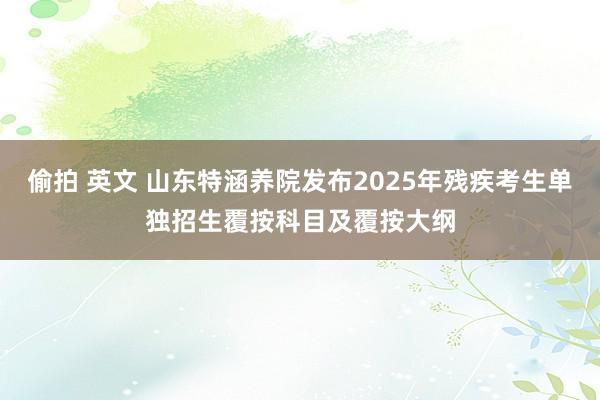 偷拍 英文 山东特涵养院发布2025年残疾考生单独招生覆按科目及覆按大纲