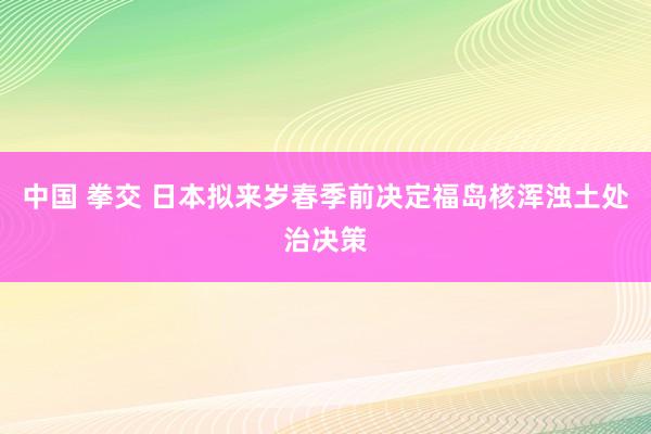 中国 拳交 日本拟来岁春季前决定福岛核浑浊土处治决策