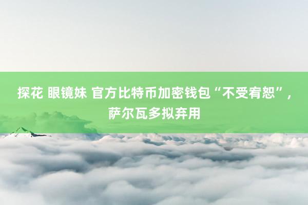 探花 眼镜妹 官方比特币加密钱包“不受宥恕”，萨尔瓦多拟弃用