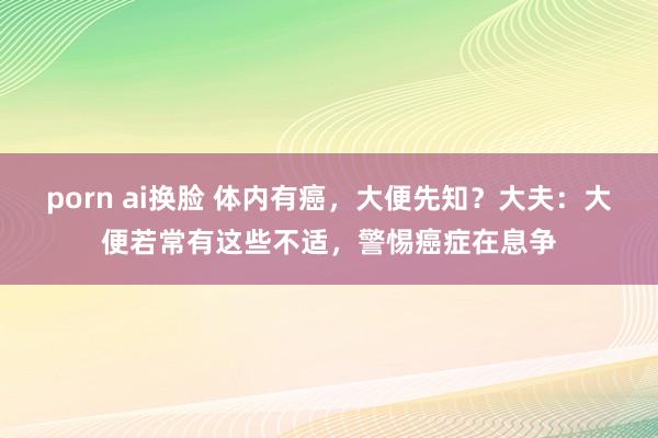 porn ai换脸 体内有癌，大便先知？大夫：大便若常有这些