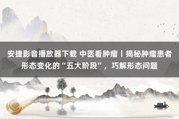 安捷影音播放器下载 中医看肿瘤丨揭秘肿瘤患者形态变化的“五大