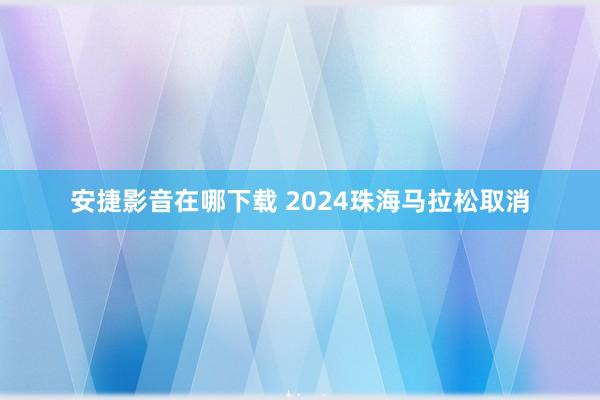 安捷影音在哪下载 2024珠海马拉松取消