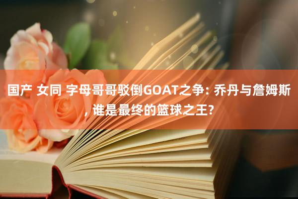 国产 女同 字母哥哥驳倒GOAT之争: 乔丹与詹姆斯， 谁是最终的篮球之王?