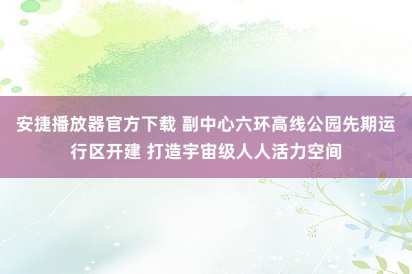 安捷播放器官方下载 副中心六环高线公园先期运行区开建 打造宇宙级人人活力空间