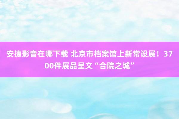 安捷影音在哪下载 北京市档案馆上新常设展！3700件展品呈文