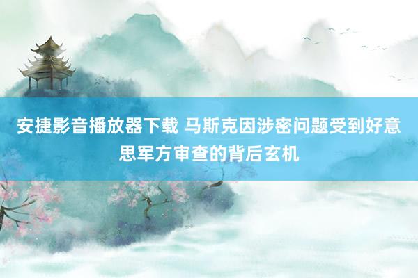 安捷影音播放器下载 马斯克因涉密问题受到好意思军方审查的背后玄机