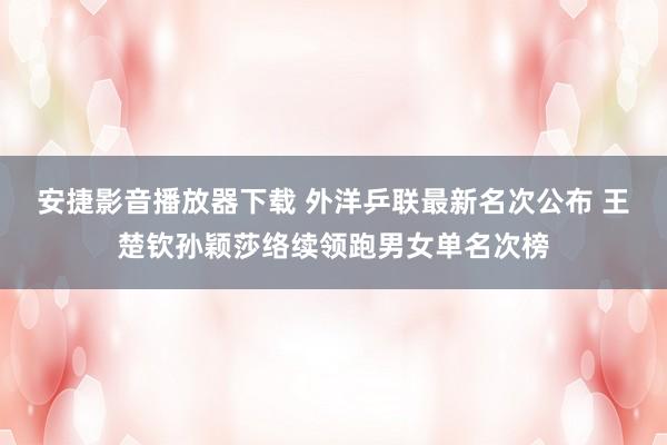 安捷影音播放器下载 外洋乒联最新名次公布 王楚钦孙颖莎络续领跑男女单名次榜