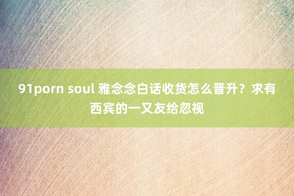 91porn soul 雅念念白话收货怎么晋升？求有西宾的一