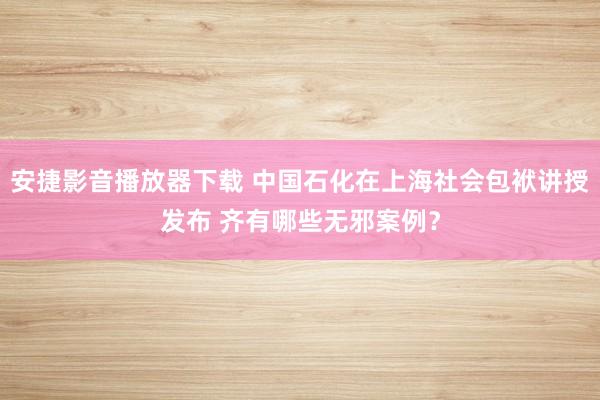 安捷影音播放器下载 中国石化在上海社会包袱讲授发布 齐有哪些无邪案例？