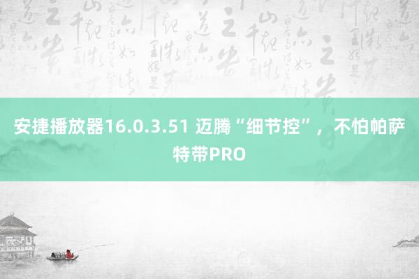 安捷播放器16.0.3.51 迈腾“细节控”，不怕帕萨特带PRO