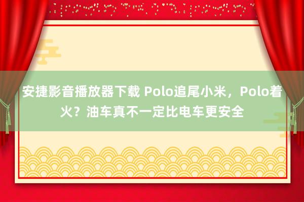 安捷影音播放器下载 Polo追尾小米，Polo着火？油车真不一定比电车更安全