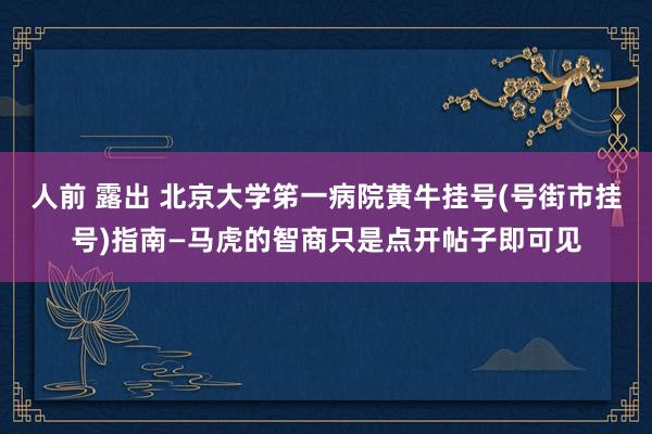 人前 露出 北京大学笫一病院黄牛挂号(号街市挂号)指南—马虎的智商只是点开帖子即可见